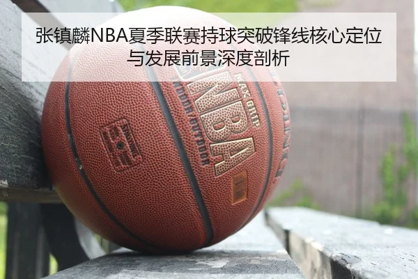 张镇麟NBA夏季联赛持球突破锋线核心定位与发展前景深度剖析