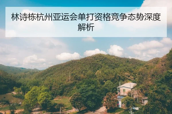 林诗栋杭州亚运会单打资格竞争态势深度解析