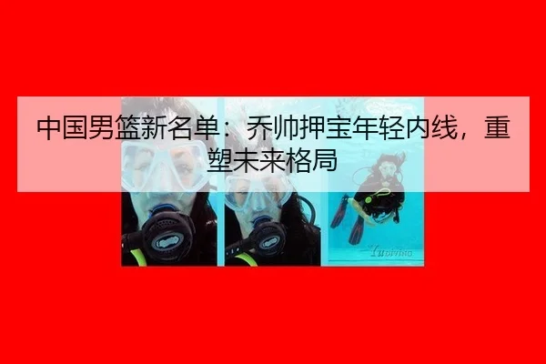 中国男篮新名单：乔帅押宝年轻内线，重塑未来格局