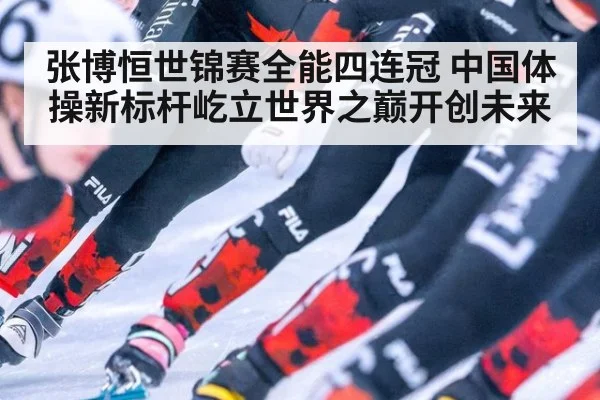 张博恒世锦赛全能四连冠 中国体操新标杆屹立世界之巅开创未来