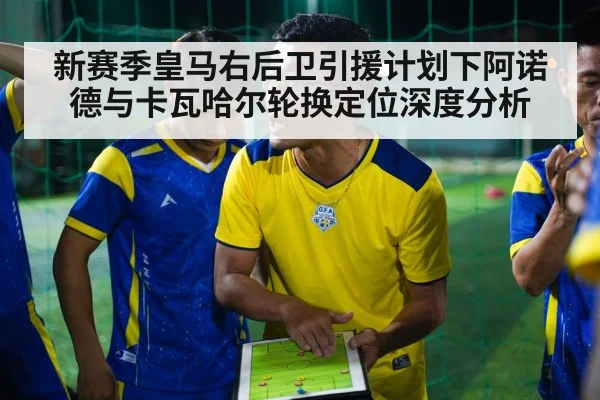 新赛季皇马右后卫引援计划下阿诺德与卡瓦哈尔轮换定位深度分析